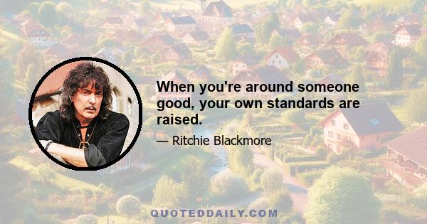 When you're around someone good, your own standards are raised.