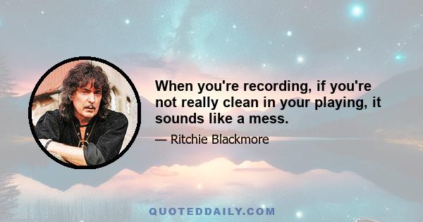 When you're recording, if you're not really clean in your playing, it sounds like a mess.