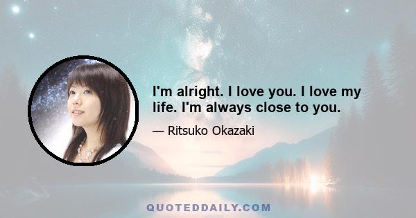 I'm alright. I love you. I love my life. I'm always close to you.