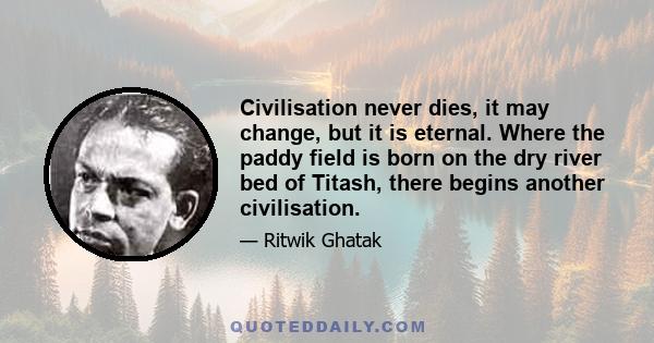 Civilisation never dies, it may change, but it is eternal. Where the paddy field is born on the dry river bed of Titash, there begins another civilisation.