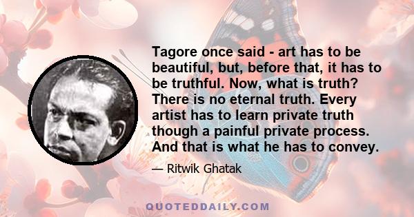 Tagore once said - art has to be beautiful, but, before that, it has to be truthful. Now, what is truth? There is no eternal truth. Every artist has to learn private truth though a painful private process. And that is