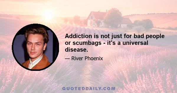 Addiction is not just for bad people or scumbags - it's a universal disease.