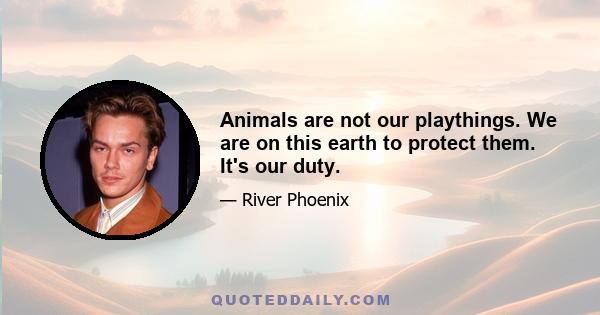 Animals are not our playthings. We are on this earth to protect them. It's our duty.