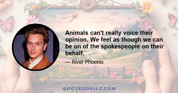 Animals can't really voice their opinion. We feel as though we can be on of the spokespeople on their behalf.