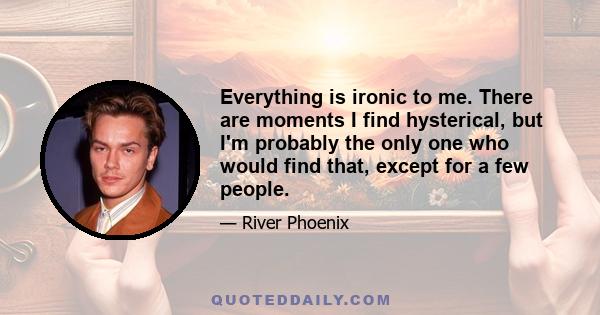 Everything is ironic to me. There are moments I find hysterical, but I'm probably the only one who would find that, except for a few people.