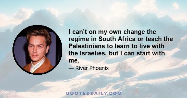 I can’t on my own change the regime in South Africa or teach the Palestinians to learn to live with the Israelies, but I can start with me.