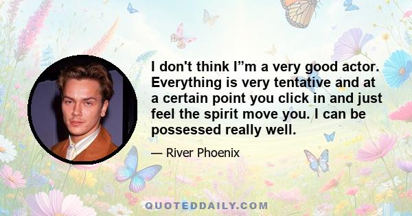 I don't think I”m a very good actor. Everything is very tentative and at a certain point you click in and just feel the spirit move you. I can be possessed really well.