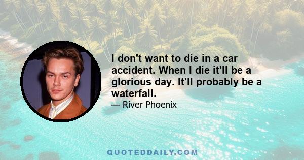 I don't want to die in a car accident. When I die it'll be a glorious day. It'll probably be a waterfall.