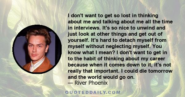 I don't want to get so lost in thinking about me and talking about me all the time in interviews. It's so nice to unwind and just look at other things and get out of yourself. It's hard to detach myself from myself