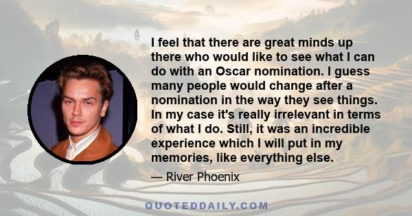 I feel that there are great minds up there who would like to see what I can do with an Oscar nomination. I guess many people would change after a nomination in the way they see things. In my case it's really irrelevant