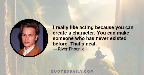 I really like acting because you can create a character. You can make someone who has never existed before. That's neat.