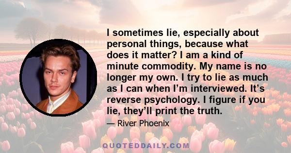 I sometimes lie, especially about personal things, because what does it matter? I am a kind of minute commodity. My name is no longer my own. I try to lie as much as I can when I’m interviewed. It’s reverse psychology.