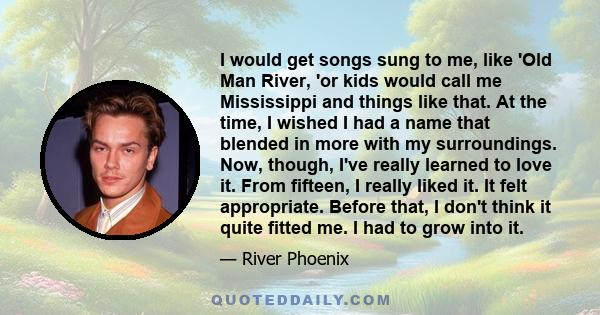 I would get songs sung to me, like 'Old Man River, 'or kids would call me Mississippi and things like that. At the time, I wished I had a name that blended in more with my surroundings. Now, though, I've really learned