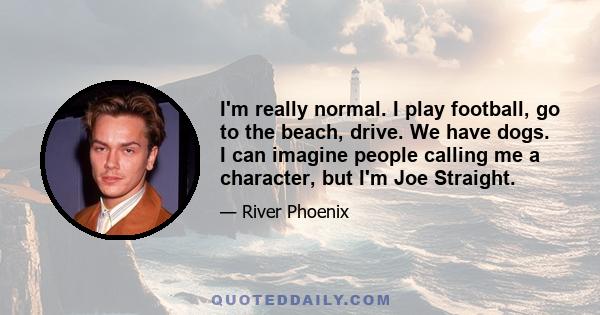 I'm really normal. I play football, go to the beach, drive. We have dogs. I can imagine people calling me a character, but I'm Joe Straight.