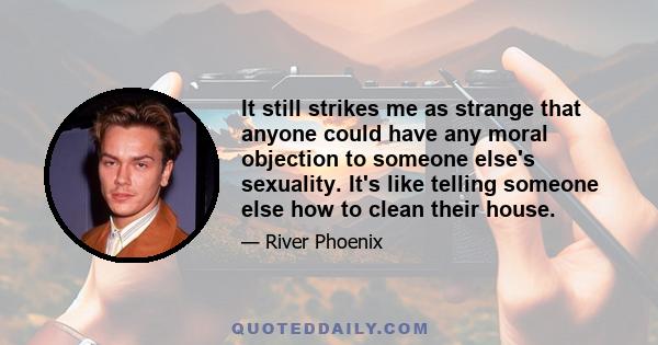 It still strikes me as strange that anyone could have any moral objection to someone else's sexuality. It's like telling someone else how to clean their house.