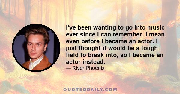 I've been wanting to go into music ever since I can remember. I mean even before I became an actor. I just thought it would be a tough field to break into, so I became an actor instead.