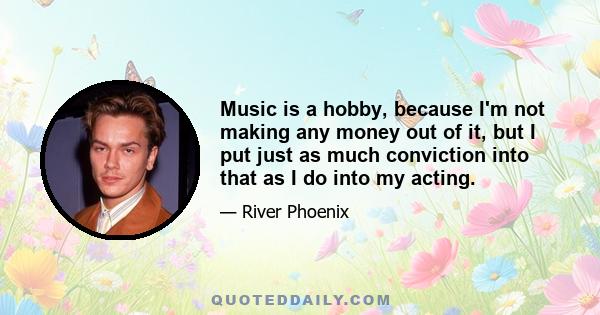 Music is a hobby, because I'm not making any money out of it, but I put just as much conviction into that as I do into my acting.