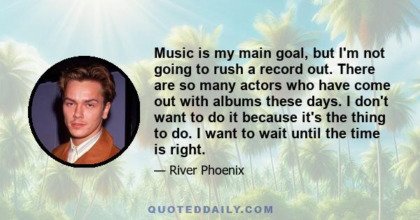 Music is my main goal, but I'm not going to rush a record out. There are so many actors who have come out with albums these days. I don't want to do it because it's the thing to do. I want to wait until the time is