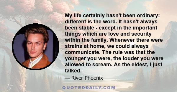 My life certainly hasn't been ordinary: different is the word. It hasn't always been stable - except in the important things which are love and security within the family. Whenever there were strains at home, we could