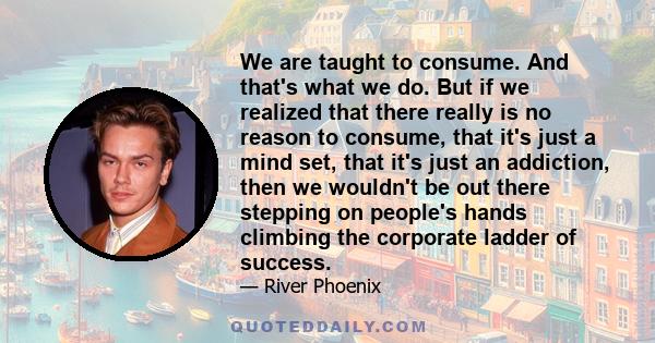 We are taught to consume. And that's what we do. But if we realized that there really is no reason to consume, that it's just a mind set, that it's just an addiction, then we wouldn't be out there stepping on people's