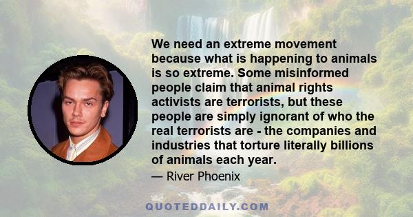 We need an extreme movement because what is happening to animals is so extreme. Some misinformed people claim that animal rights activists are terrorists, but these people are simply ignorant of who the real terrorists