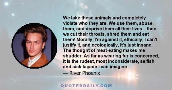 We take these animals and completely violate who they are. We use them, abuse them, and deprive them all their lives…then we cut their throats, shred them and eat them! Morally, I’m against it, ethically, I can’t