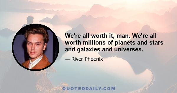 We're all worth it, man. We're all worth millions of planets and stars and galaxies and universes.