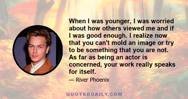 When I was younger, I was worried about how others viewed me and if I was good enough. I realize now that you can't mold an image or try to be something that you are not. As far as being an actor is concerned, your work 