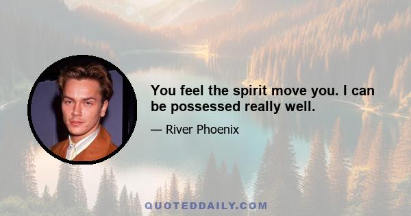 You feel the spirit move you. I can be possessed really well.