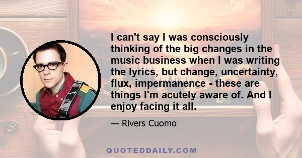 I can't say I was consciously thinking of the big changes in the music business when I was writing the lyrics, but change, uncertainty, flux, impermanence - these are things I'm acutely aware of. And I enjoy facing it