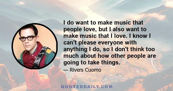 I do want to make music that people love, but I also want to make music that I love. I know I can't please everyone with anything I do, so I don't think too much about how other people are going to take things.