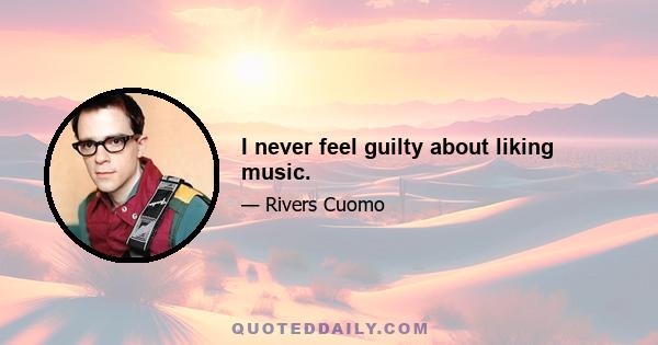 I never feel guilty about liking music.