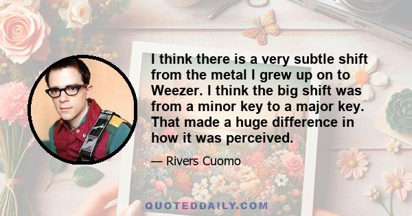 I think there is a very subtle shift from the metal I grew up on to Weezer. I think the big shift was from a minor key to a major key. That made a huge difference in how it was perceived.