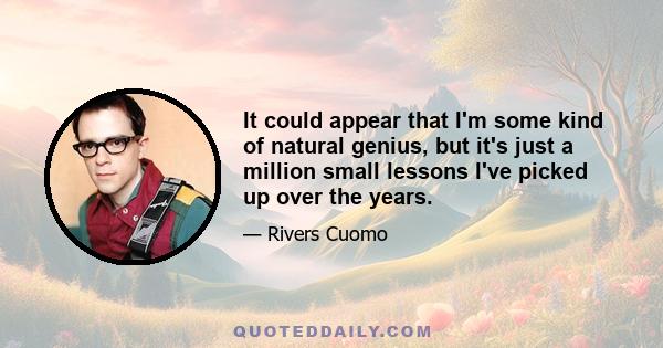 It could appear that I'm some kind of natural genius, but it's just a million small lessons I've picked up over the years.