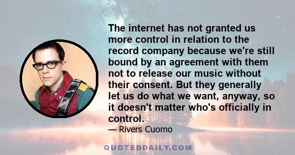 The internet has not granted us more control in relation to the record company because we're still bound by an agreement with them not to release our music without their consent. But they generally let us do what we