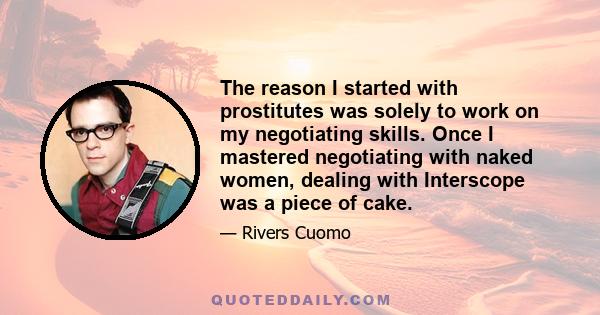 The reason I started with prostitutes was solely to work on my negotiating skills. Once I mastered negotiating with naked women, dealing with Interscope was a piece of cake.