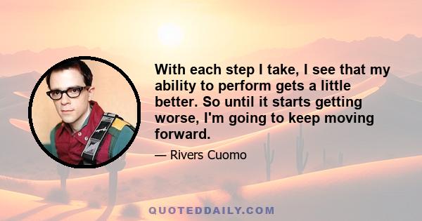 With each step I take, I see that my ability to perform gets a little better. So until it starts getting worse, I'm going to keep moving forward.