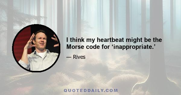 I think my heartbeat might be the Morse code for ‘inappropriate.’