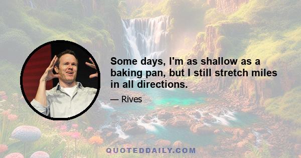 Some days, I'm as shallow as a baking pan, but I still stretch miles in all directions.