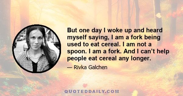 But one day I woke up and heard myself saying, I am a fork being used to eat cereal. I am not a spoon. I am a fork. And I can’t help people eat cereal any longer.