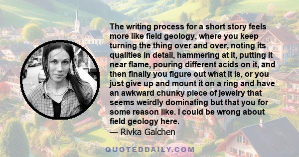 The writing process for a short story feels more like field geology, where you keep turning the thing over and over, noting its qualities in detail, hammering at it, putting it near flame, pouring different acids on it, 