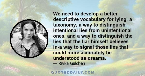 We need to develop a better descriptive vocabulary for lying, a taxonomy, a way to distinguish intentional lies from unintentional ones, and a way to distinguish the lies that the liar himself believes in-a way to