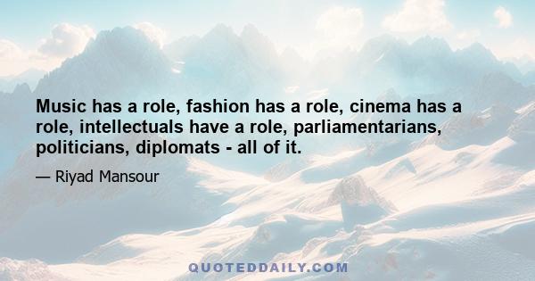 Music has a role, fashion has a role, cinema has a role, intellectuals have a role, parliamentarians, politicians, diplomats - all of it.