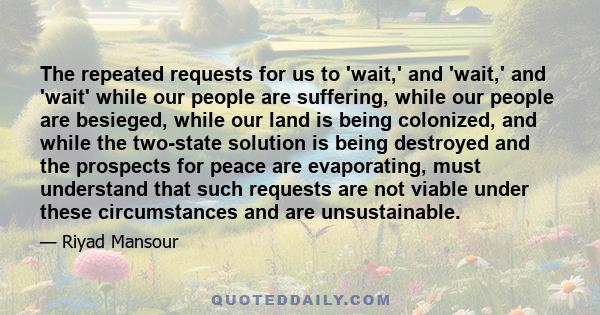 The repeated requests for us to 'wait,' and 'wait,' and 'wait' while our people are suffering, while our people are besieged, while our land is being colonized, and while the two-state solution is being destroyed and