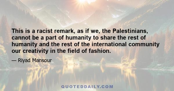 This is a racist remark, as if we, the Palestinians, cannot be a part of humanity to share the rest of humanity and the rest of the international community our creativity in the field of fashion.