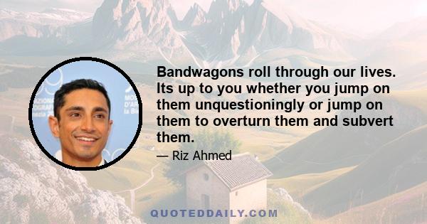 Bandwagons roll through our lives. Its up to you whether you jump on them unquestioningly or jump on them to overturn them and subvert them.