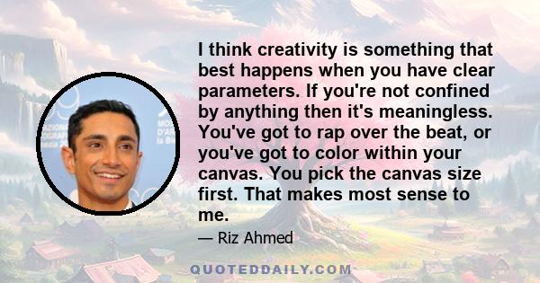 I think creativity is something that best happens when you have clear parameters. If you're not confined by anything then it's meaningless. You've got to rap over the beat, or you've got to color within your canvas. You 