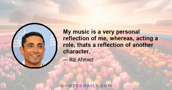 My music is a very personal reflection of me, whereas, acting a role, thats a reflection of another character.