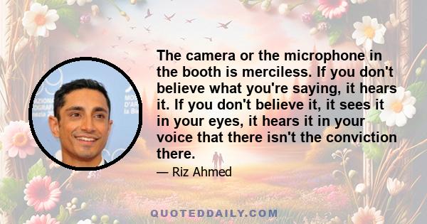 The camera or the microphone in the booth is merciless. If you don't believe what you're saying, it hears it. If you don't believe it, it sees it in your eyes, it hears it in your voice that there isn't the conviction