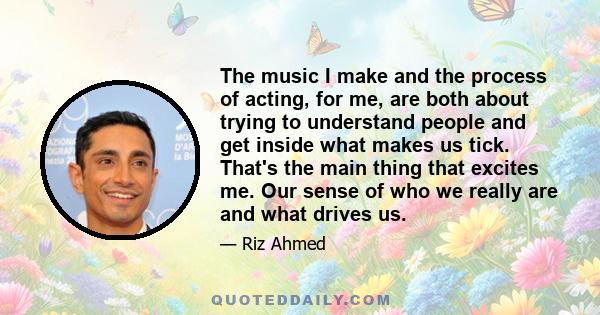 The music I make and the process of acting, for me, are both about trying to understand people and get inside what makes us tick. That's the main thing that excites me. Our sense of who we really are and what drives us.